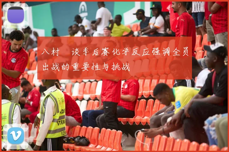 八村塁谈季后赛化学反应强调全员出战的重要性与挑战