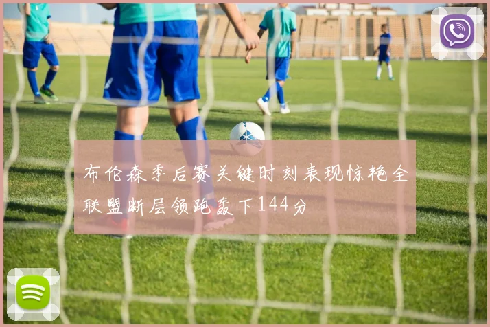 布伦森季后赛关键时刻表现惊艳全联盟断层领跑轰下144分