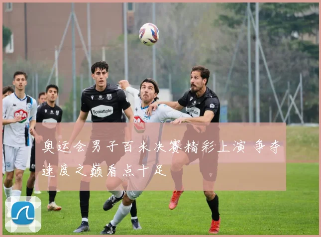 奥运会男子百米决赛精彩上演 争夺速度之巅看点十足