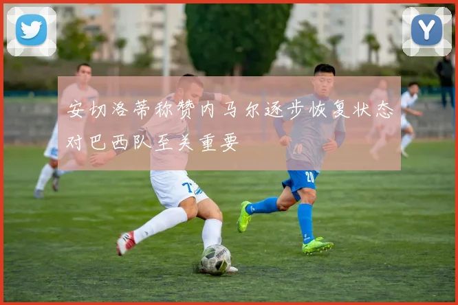 安切洛蒂称赞内马尔逐步恢复状态对巴西队至关重要