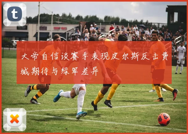 大帝自信谈赛季表现皮尔斯反击费城期待与绿军差异